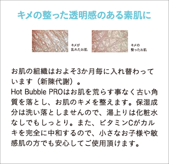 Hot Bubble PROはお肌を荒らす事なく古い角質を落とし、お肌のキメを整えます。