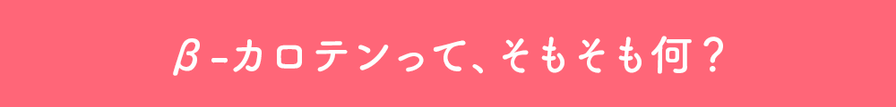 β-カロテンって、そもそも何？