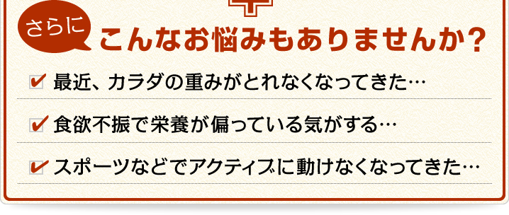 さらにこんなお悩みもありませんか? 「最近、カラダの重みがとれなくなってきた…」「食欲不振で栄養が偏っている気がする…」
				「スポーツなどでアクティブに動けなくなってきた…」