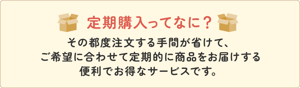 定期購入ってなに？その都度注文する手間が省けて、ご希望に合わせて定期的に商品をお届けする便利でお得なサービスです。